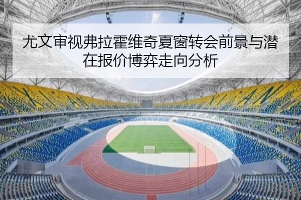尤文审视弗拉霍维奇夏窗转会前景与潜在报价博弈走向分析
