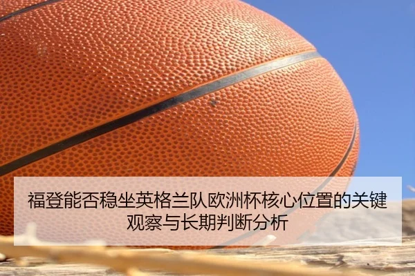 福登能否稳坐英格兰队欧洲杯核心位置的关键观察与长期判断分析