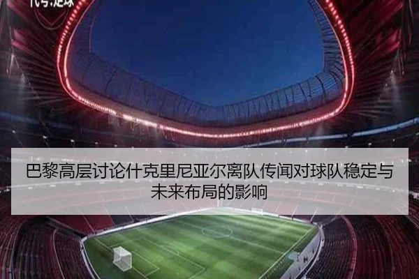 巴黎高层讨论什克里尼亚尔离队传闻对球队稳定与未来布局的影响