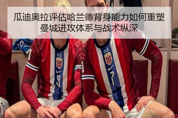 瓜迪奥拉评估哈兰德背身能力如何重塑曼城进攻体系与战术纵深