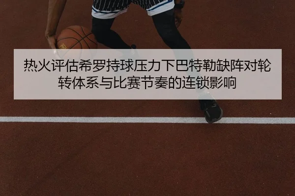 热火评估希罗持球压力下巴特勒缺阵对轮转体系与比赛节奏的连锁影响